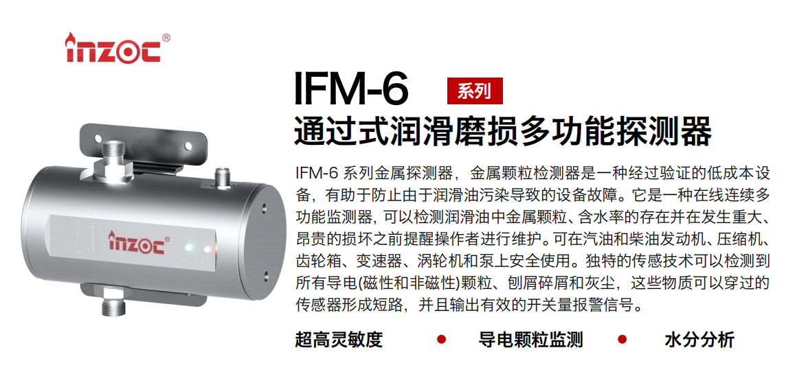 IFM-6系列過式潤滑磨損多功能探測器，該金屬顆粒檢測器是一種經過驗證的低成本設備，有助于防止由于潤滑油污染導致的設備故障。它是一種在線連續多功能監測器，可以檢測潤滑油中金屬顆粒、含水率的存在并在發生重大、昂貴的損壞之前提醒操作者進行維護。可在汽油和柴油發動機、壓縮機、齒輪箱、變速器、渦輪機和泵上安全使用。獨特的傳感技術可以檢測到所有導電(磁性和非磁性)顆粒、刨屑碎屑和灰塵，這些物質可以穿過的傳感器形成短路，并且輸出有效的開關量報警信號。
行業：鋼鐵、石化、盾構、電力、風電、大型設備、船舶運輸
油品：液壓油、透平油、柴機油、齒輪油、變壓器、壓縮機油